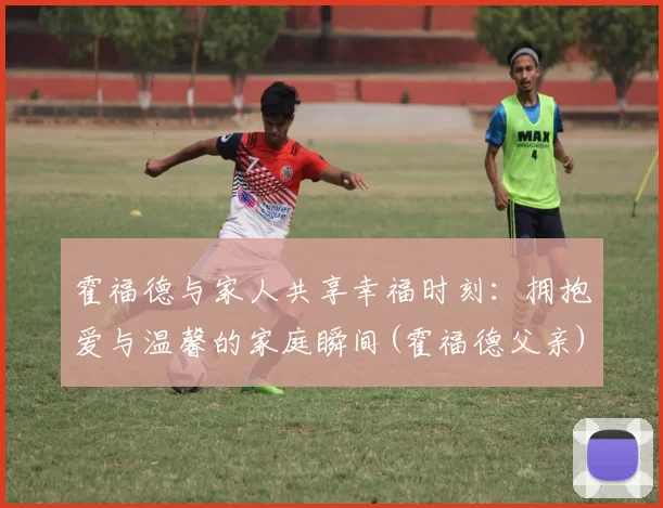 霍福德与家人共享幸福时刻：拥抱爱与温馨的家庭瞬间(霍福德父亲)