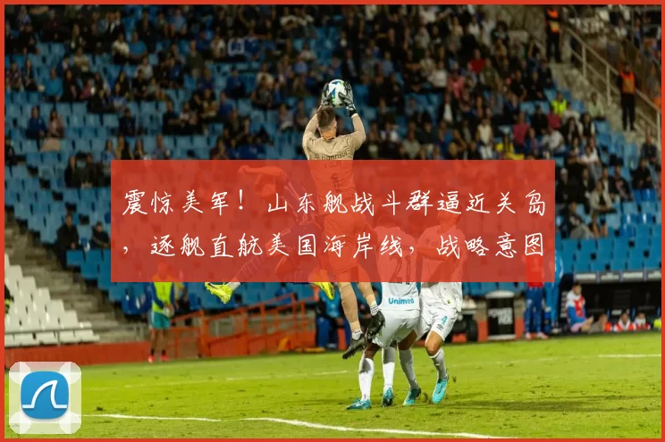 震惊美军！山东舰战斗群逼近关岛，逐舰直航美国海岸线，战略意图引发猜测