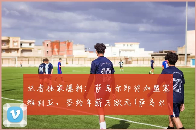 记者独家爆料：萨乌尔即将加盟塞维利亚，签约年薪万欧元(萨乌尔 续约)