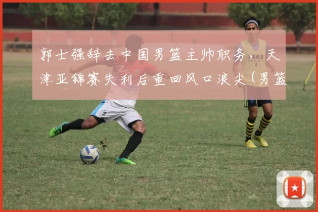 郭士强辞去中国男篮主帅职务，天津亚锦赛失利后重回风口浪尖(男篮郭士强个人资料)